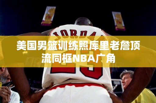 美国男篮训练照库里老詹顶流同框NBA广角