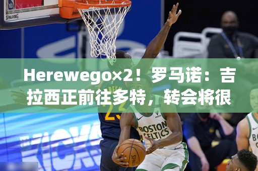 Herewego×2！罗马诺：吉拉西正前往多特，转会将很快官宣