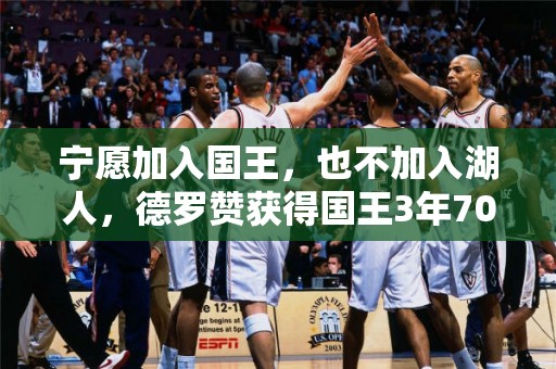 宁愿加入国王，也不加入湖人，德罗赞获得国王3年7000万合同