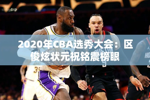 2020年CBA选秀大会：区俊炫状元祝铭震榜眼