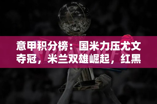 意甲积分榜：国米力压尤文夺冠，米兰双雄崛起，红黑军团终结低迷