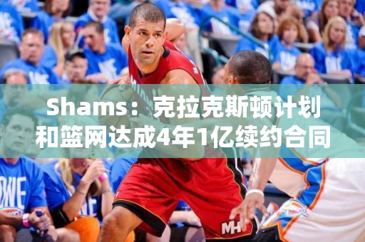 Shams：克拉克斯顿计划和篮网达成4年1亿续约合同