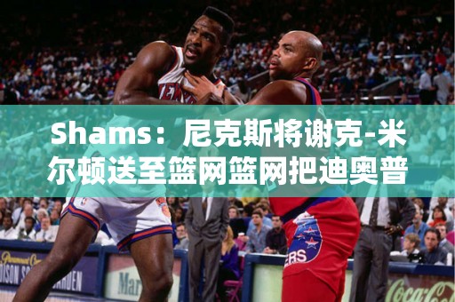 Shams：尼克斯将谢克-米尔顿送至篮网篮网把迪奥普送至尼克斯