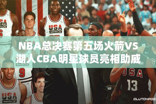 NBA总决赛第五场火箭VS湖人CBA明星球员亮相助威