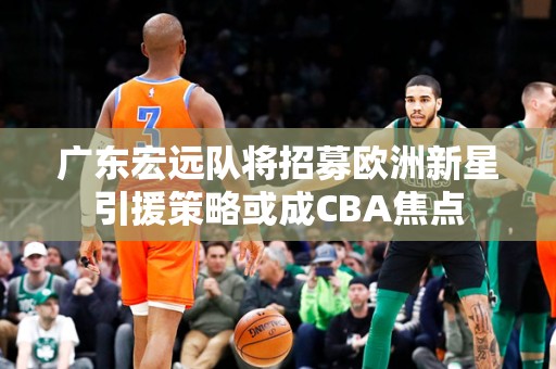 广东宏远队将招募欧洲新星引援策略或成CBA焦点