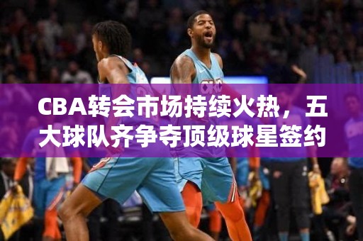 CBA转会市场持续火热，五大球队齐争夺顶级球星签约