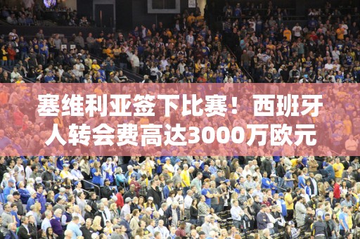 塞维利亚签下比赛！西班牙人转会费高达3000万欧元