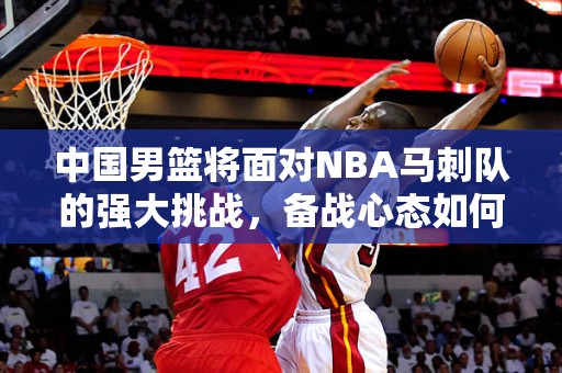 中国男篮将面对NBA马刺队的强大挑战，备战心态如何？