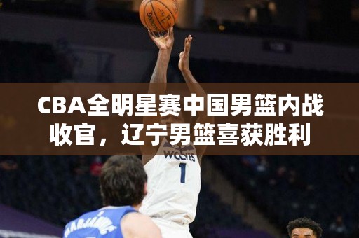 CBA全明星赛中国男篮内战收官，辽宁男篮喜获胜利