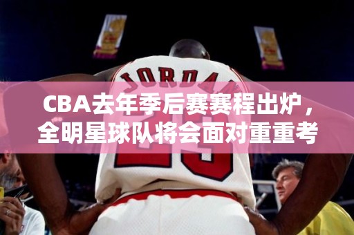 CBA去年季后赛赛程出炉，全明星球队将会面对重重考验