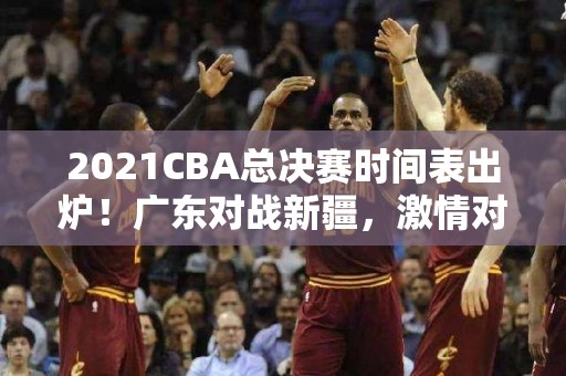 2021CBA总决赛时间表出炉！广东对战新疆，激情对决揭幕