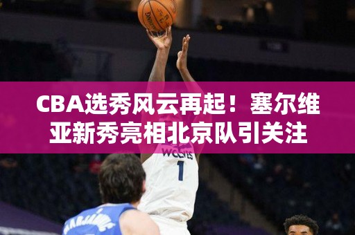 CBA选秀风云再起！塞尔维亚新秀亮相北京队引关注