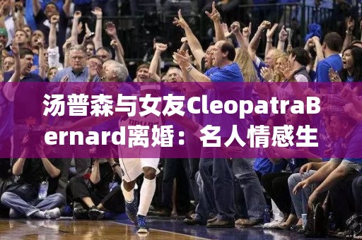 汤普森与女友CleopatraBernard离婚：名人情感生活的戏剧化转折