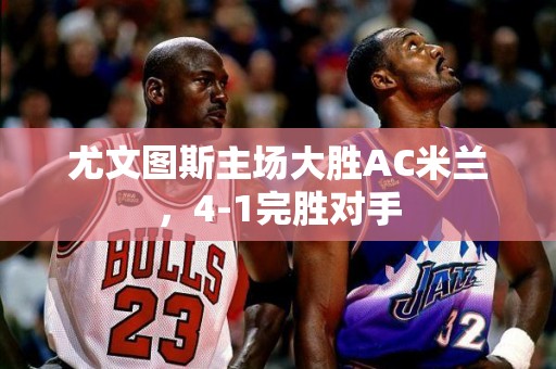 尤文图斯主场大胜AC米兰，4-1完胜对手