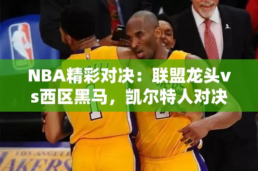 NBA精彩对决：联盟龙头vs西区黑马，凯尔特人对决独行侠究竟谁更占优