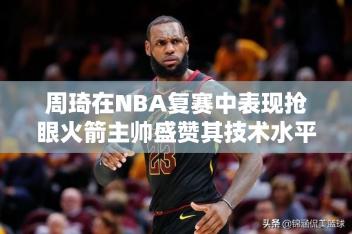 周琦在NBA复赛中表现抢眼火箭主帅盛赞其技术水平达顶尖水平