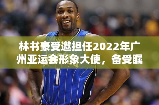 林书豪受邀担任2022年广州亚运会形象大使，备受瞩目