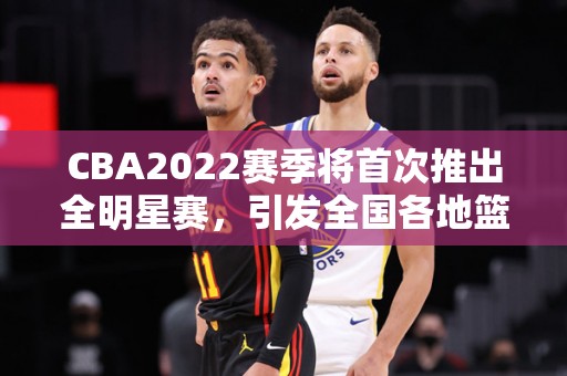 CBA2022赛季将首次推出全明星赛，引发全国各地篮球热潮