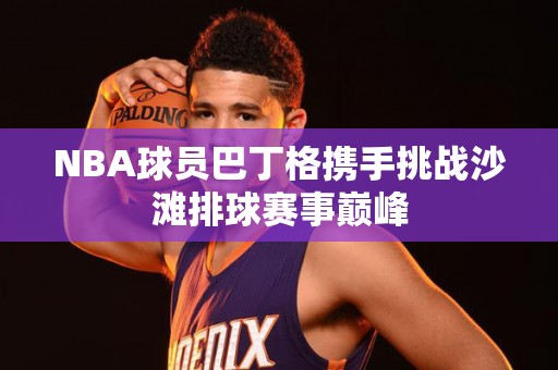 NBA球员巴丁格携手挑战沙滩排球赛事巅峰