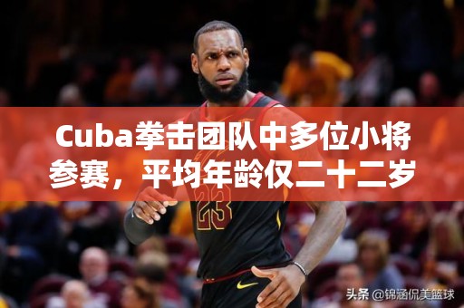 Cuba拳击团队中多位小将参赛，平均年龄仅二十二岁