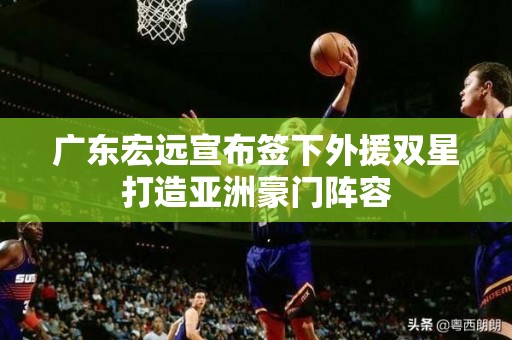 广东宏远宣布签下外援双星打造亚洲豪门阵容