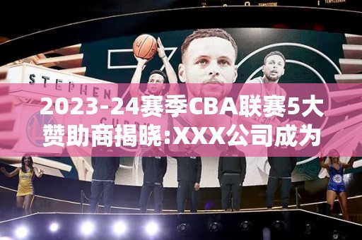 2023-24赛季CBA联赛5大赞助商揭晓:XXX公司成为新宠!