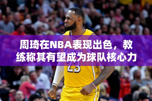 周琦在NBA表现出色，教练称其有望成为球队核心力量