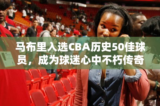 马布里入选CBA历史50佳球员，成为球迷心中不朽传奇