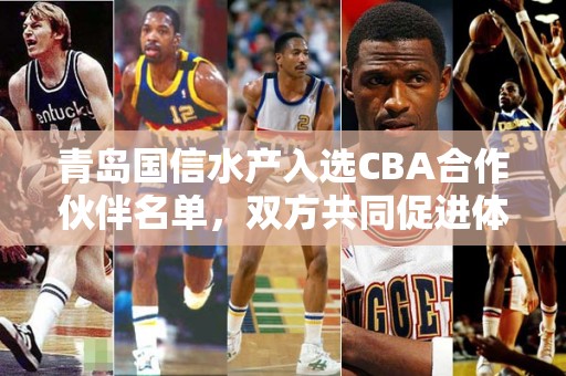 青岛国信水产入选CBA合作伙伴名单，双方共同促进体育产业发展