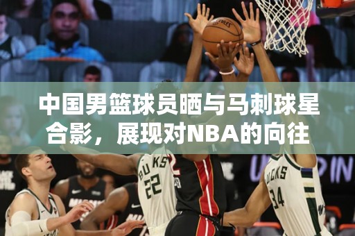 中国男篮球员晒与马刺球星合影，展现对NBA的向往