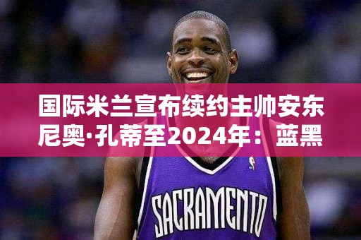 国际米兰宣布续约主帅安东尼奥·孔蒂至2024年：蓝黑军团的未来之星