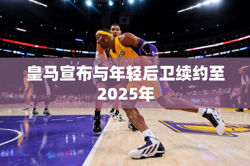 皇马宣布与年轻后卫续约至2025年