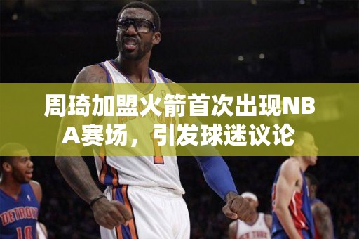 周琦加盟火箭首次出现NBA赛场，引发球迷议论