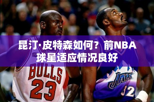 昆汀·皮特森如何？前NBA球星适应情况良好