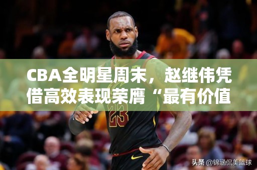 CBA全明星周末，赵继伟凭借高效表现荣膺“最有价值球员”