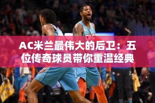 AC米兰最伟大的后卫：五位传奇球员带你重温经典