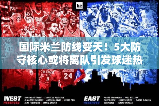 国际米兰防线变天！5大防守核心或将离队引发球迷热议