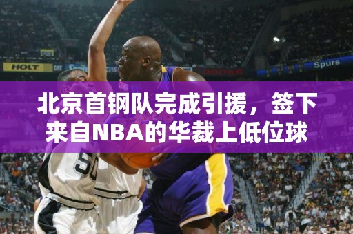 北京首钢队完成引援，签下来自NBA的华裁上低位球员