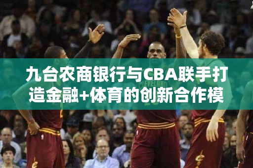 九台农商银行与CBA联手打造金融+体育的创新合作模式