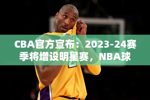 CBA官方宣布：2023-24赛季将增设明星赛，NBA球星有望亮相