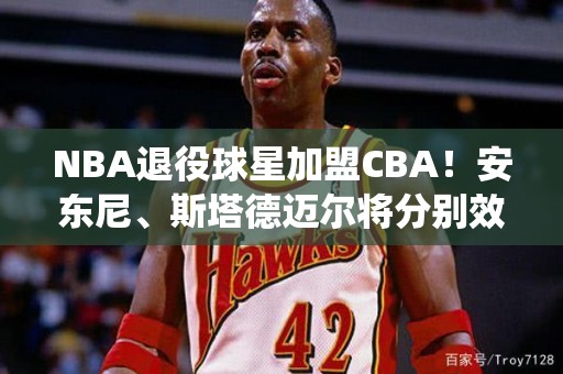 NBA退役球星加盟CBA！安东尼、斯塔德迈尔将分别效力广东队和北京队