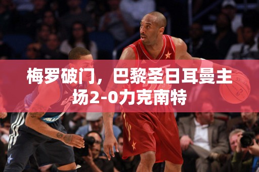 梅罗破门，巴黎圣日耳曼主场2-0力克南特