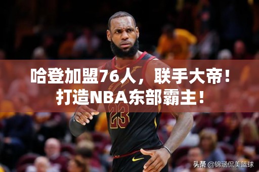 哈登加盟76人，联手大帝！打造NBA东部霸主！