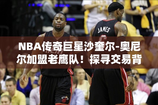 NBA传奇巨星沙奎尔-奥尼尔加盟老鹰队！探寻交易背后的故事