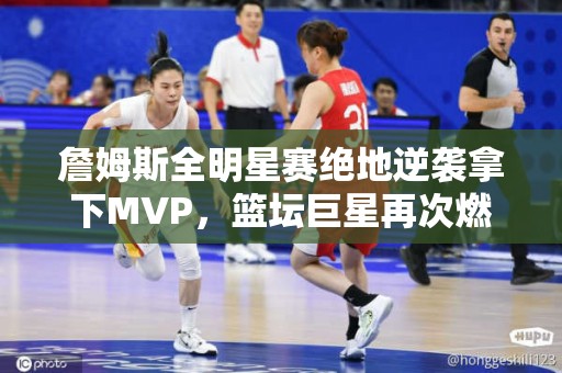 詹姆斯全明星赛绝地逆袭拿下MVP，篮坛巨星再次燃爆全场！