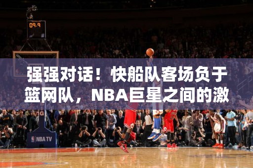 强强对话！快船队客场负于篮网队，NBA巨星之间的激战引爆全场热情