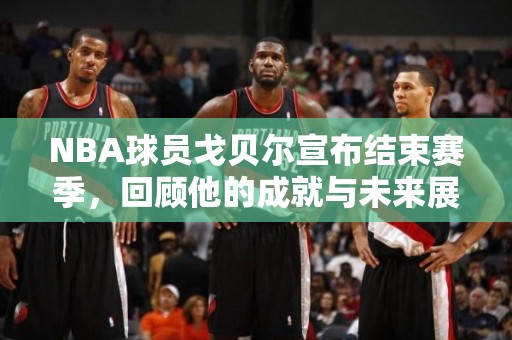 NBA球员戈贝尔宣布结束赛季，回顾他的成就与未来展望