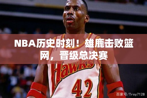 NBA历史时刻！雄鹿击败篮网，晋级总决赛