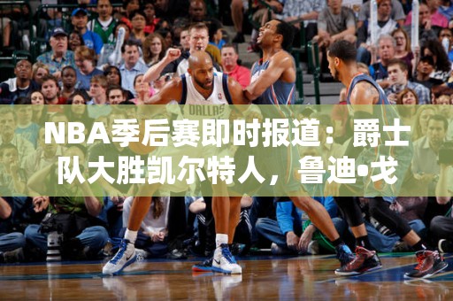 NBA季后赛即时报道：爵士队大胜凯尔特人，鲁迪•戈贝尔砍下大号两双