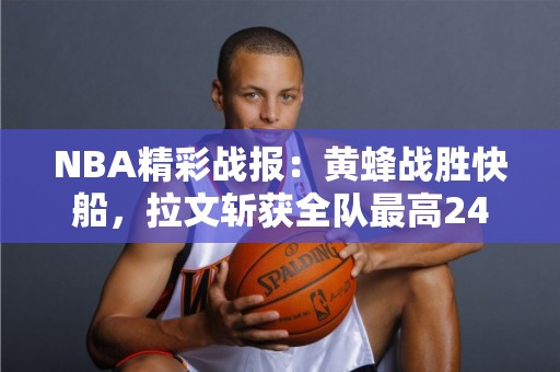 NBA精彩战报：黄蜂战胜快船，拉文斩获全队最高24分